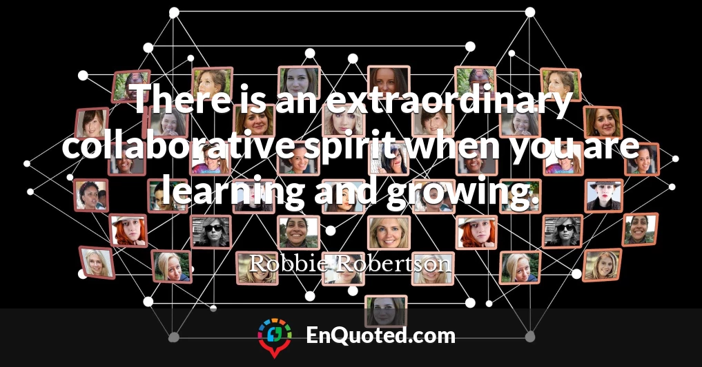 There is an extraordinary collaborative spirit when you are learning and growing.