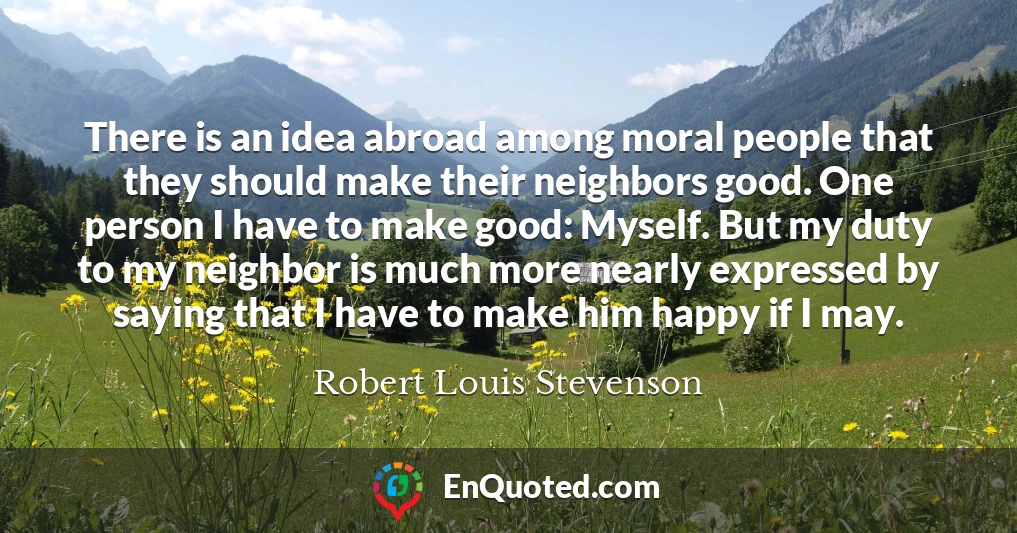 There is an idea abroad among moral people that they should make their neighbors good. One person I have to make good: Myself. But my duty to my neighbor is much more nearly expressed by saying that I have to make him happy if I may.