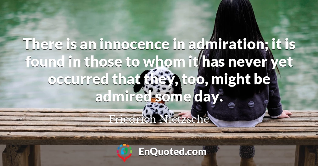 There is an innocence in admiration; it is found in those to whom it has never yet occurred that they, too, might be admired some day.