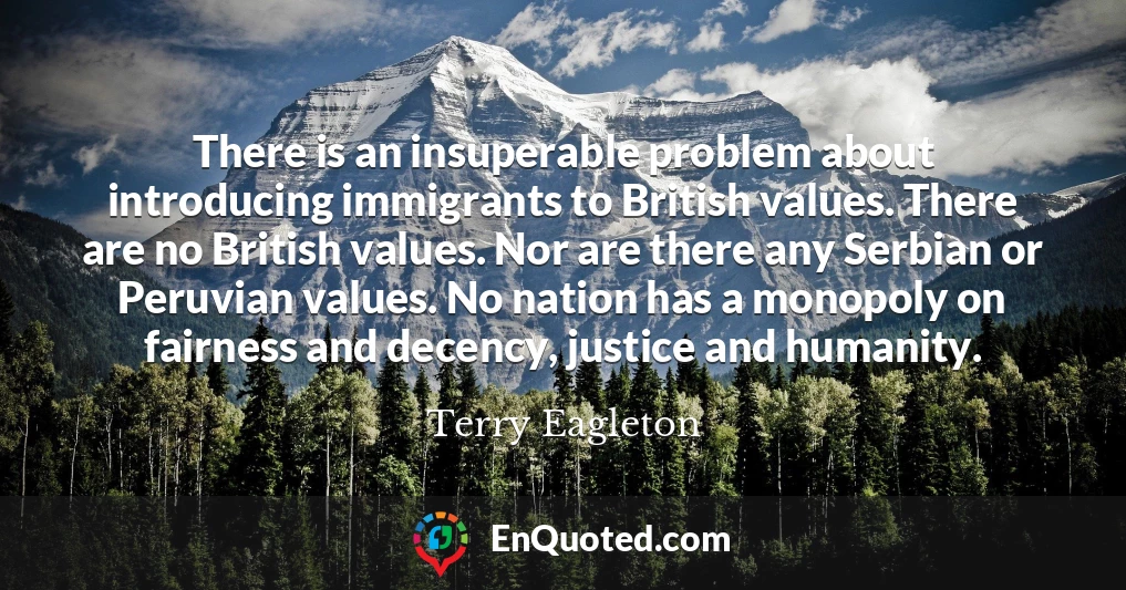 There is an insuperable problem about introducing immigrants to British values. There are no British values. Nor are there any Serbian or Peruvian values. No nation has a monopoly on fairness and decency, justice and humanity.