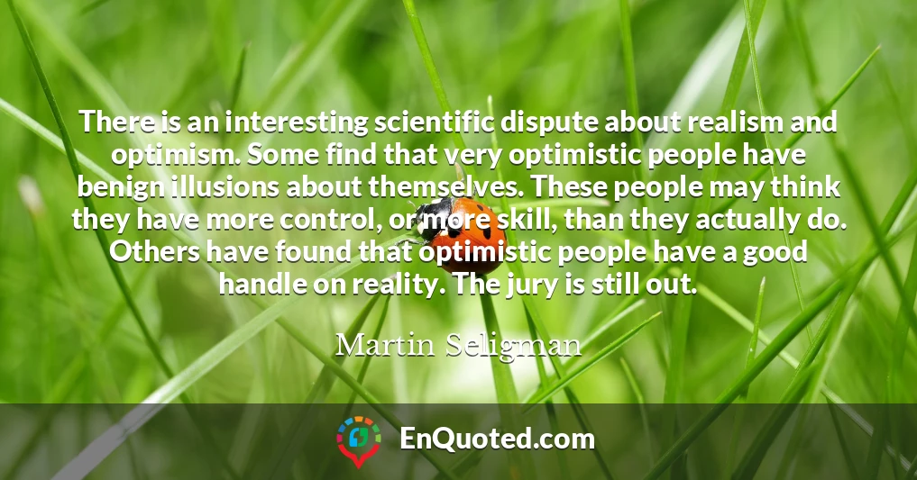 There is an interesting scientific dispute about realism and optimism. Some find that very optimistic people have benign illusions about themselves. These people may think they have more control, or more skill, than they actually do. Others have found that optimistic people have a good handle on reality. The jury is still out.