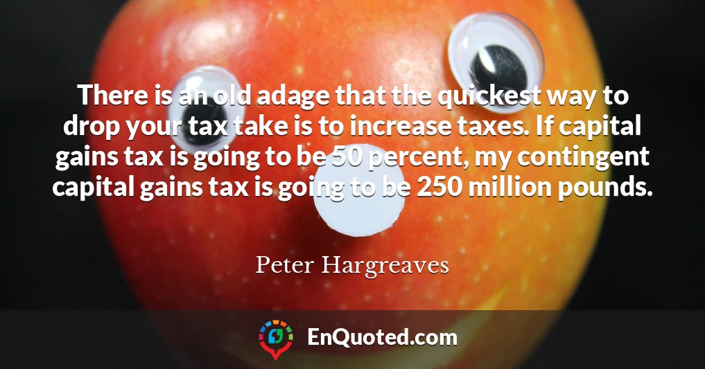 There is an old adage that the quickest way to drop your tax take is to increase taxes. If capital gains tax is going to be 50 percent, my contingent capital gains tax is going to be 250 million pounds.