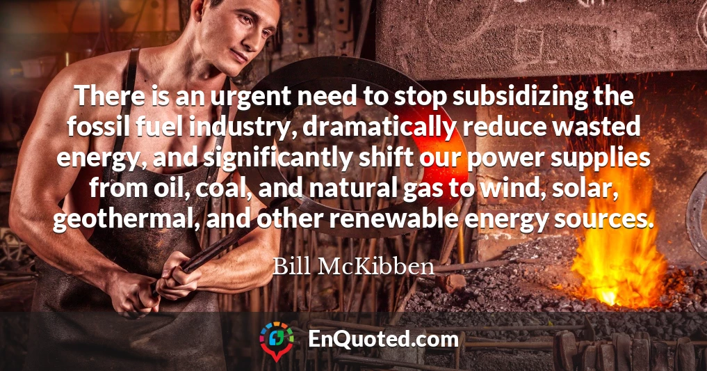 There is an urgent need to stop subsidizing the fossil fuel industry, dramatically reduce wasted energy, and significantly shift our power supplies from oil, coal, and natural gas to wind, solar, geothermal, and other renewable energy sources.