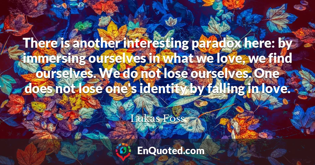 There is another interesting paradox here: by immersing ourselves in what we love, we find ourselves. We do not lose ourselves. One does not lose one's identity by falling in love.