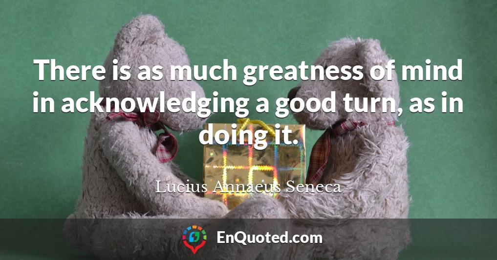 There is as much greatness of mind in acknowledging a good turn, as in doing it.