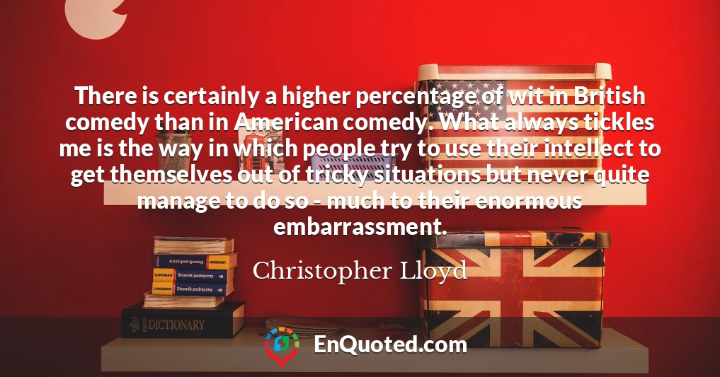 There is certainly a higher percentage of wit in British comedy than in American comedy. What always tickles me is the way in which people try to use their intellect to get themselves out of tricky situations but never quite manage to do so - much to their enormous embarrassment.