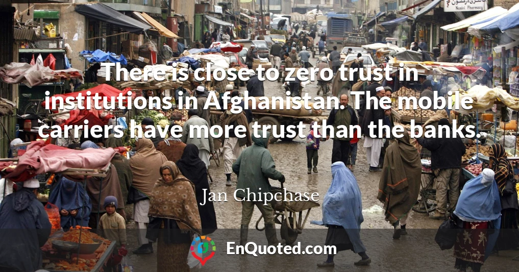 There is close to zero trust in institutions in Afghanistan. The mobile carriers have more trust than the banks.