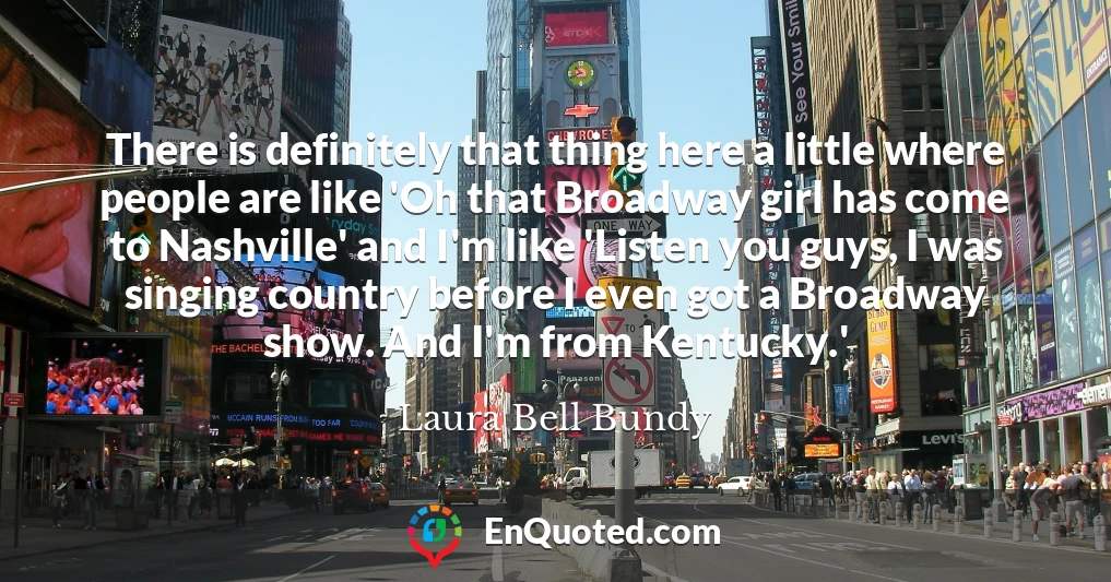 There is definitely that thing here a little where people are like 'Oh that Broadway girl has come to Nashville' and I'm like 'Listen you guys, I was singing country before I even got a Broadway show. And I'm from Kentucky.'
