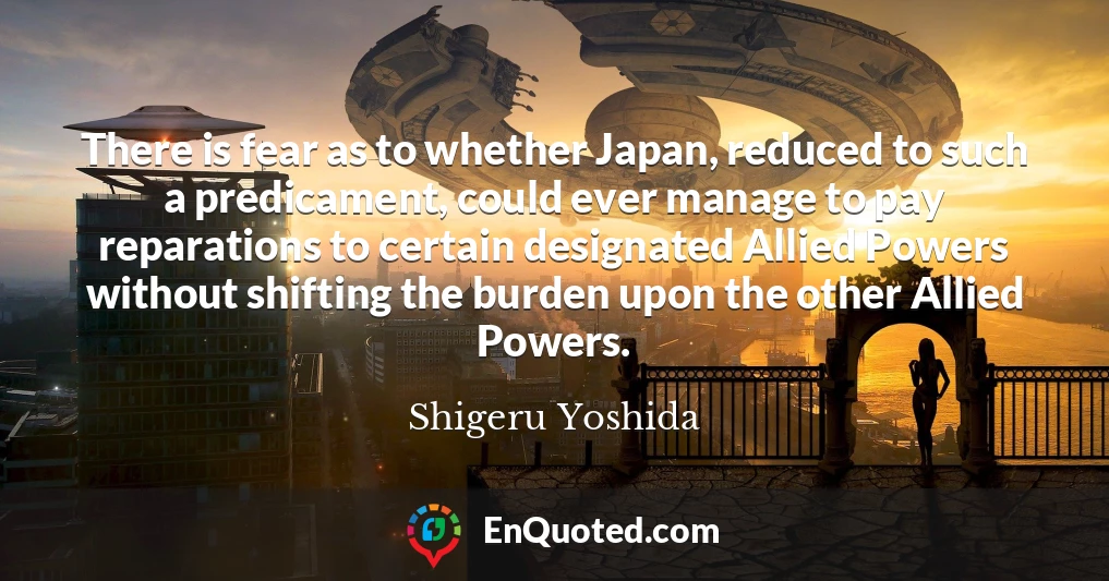 There is fear as to whether Japan, reduced to such a predicament, could ever manage to pay reparations to certain designated Allied Powers without shifting the burden upon the other Allied Powers.