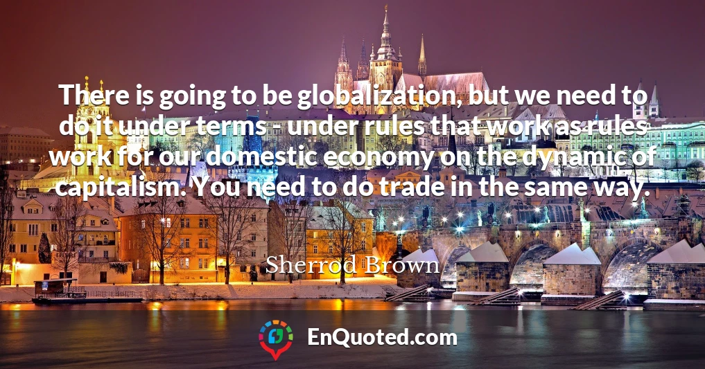 There is going to be globalization, but we need to do it under terms - under rules that work as rules work for our domestic economy on the dynamic of capitalism. You need to do trade in the same way.