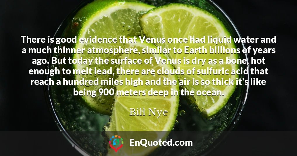 There is good evidence that Venus once had liquid water and a much thinner atmosphere, similar to Earth billions of years ago. But today the surface of Venus is dry as a bone, hot enough to melt lead, there are clouds of sulfuric acid that reach a hundred miles high and the air is so thick it's like being 900 meters deep in the ocean.