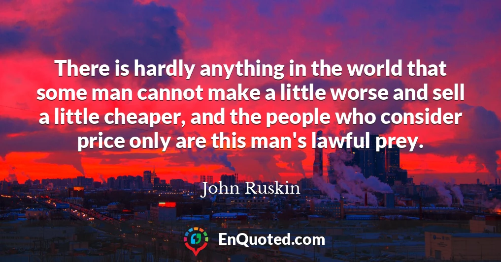 There is hardly anything in the world that some man cannot make a little worse and sell a little cheaper, and the people who consider price only are this man's lawful prey.