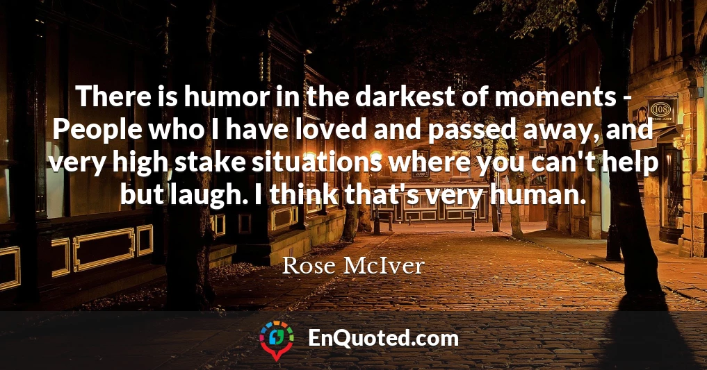 There is humor in the darkest of moments - People who I have loved and passed away, and very high stake situations where you can't help but laugh. I think that's very human.
