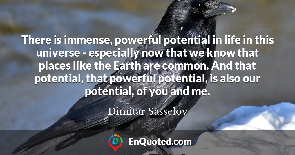 There is immense, powerful potential in life in this universe - especially now that we know that places like the Earth are common. And that potential, that powerful potential, is also our potential, of you and me.