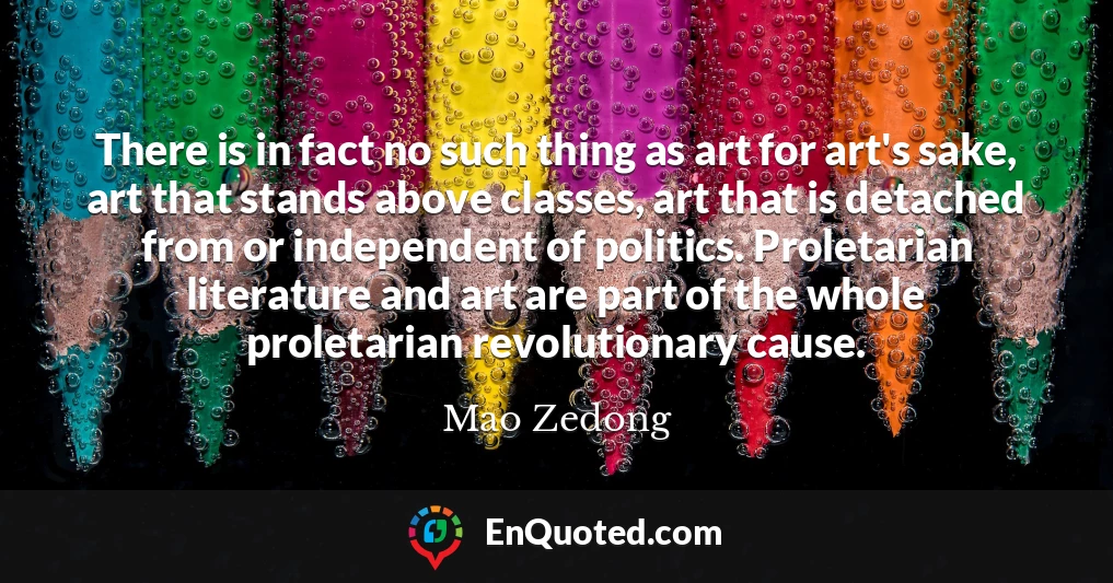 There is in fact no such thing as art for art's sake, art that stands above classes, art that is detached from or independent of politics. Proletarian literature and art are part of the whole proletarian revolutionary cause.