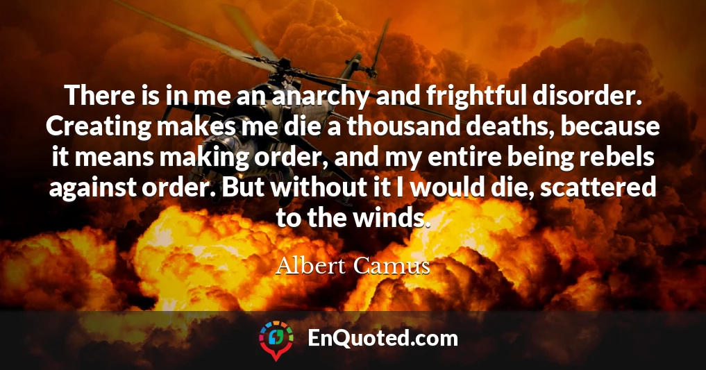 There is in me an anarchy and frightful disorder. Creating makes me die a thousand deaths, because it means making order, and my entire being rebels against order. But without it I would die, scattered to the winds.