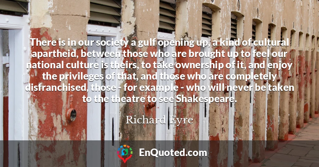 There is in our society a gulf opening up, a kind of cultural apartheid, between those who are brought up to feel our national culture is theirs, to take ownership of it, and enjoy the privileges of that, and those who are completely disfranchised, those - for example - who will never be taken to the theatre to see Shakespeare.