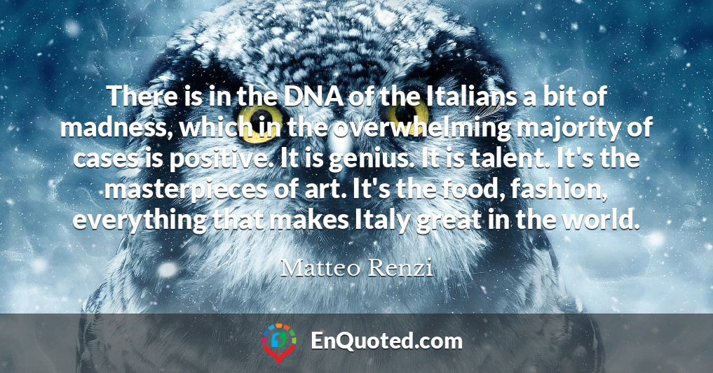 There is in the DNA of the Italians a bit of madness, which in the overwhelming majority of cases is positive. It is genius. It is talent. It's the masterpieces of art. It's the food, fashion, everything that makes Italy great in the world.