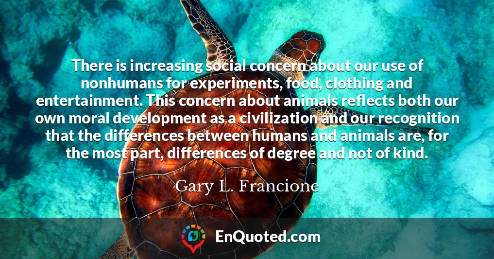 There is increasing social concern about our use of nonhumans for experiments, food, clothing and entertainment. This concern about animals reflects both our own moral development as a civilization and our recognition that the differences between humans and animals are, for the most part, differences of degree and not of kind.