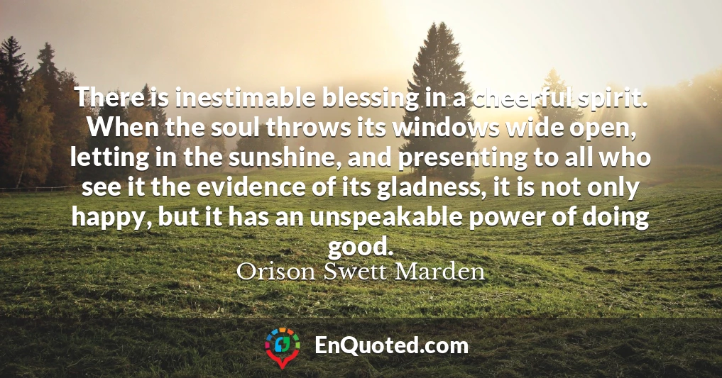 There is inestimable blessing in a cheerful spirit. When the soul throws its windows wide open, letting in the sunshine, and presenting to all who see it the evidence of its gladness, it is not only happy, but it has an unspeakable power of doing good.