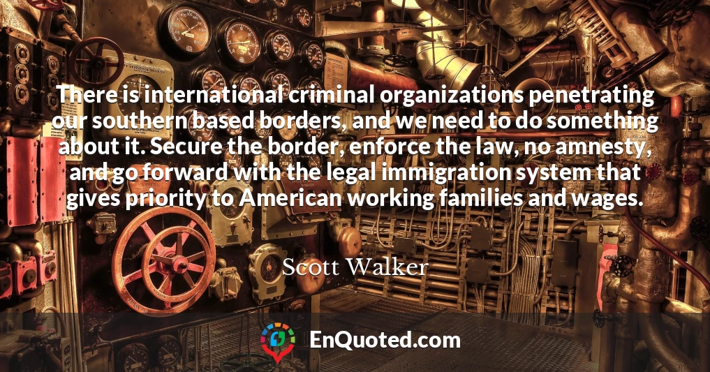 There is international criminal organizations penetrating our southern based borders, and we need to do something about it. Secure the border, enforce the law, no amnesty, and go forward with the legal immigration system that gives priority to American working families and wages.