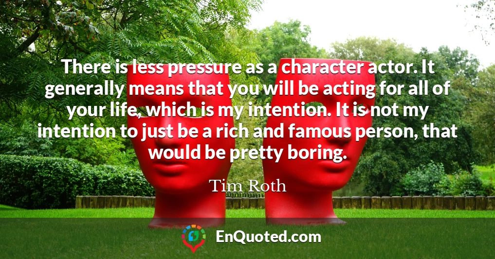 There is less pressure as a character actor. It generally means that you will be acting for all of your life, which is my intention. It is not my intention to just be a rich and famous person, that would be pretty boring.
