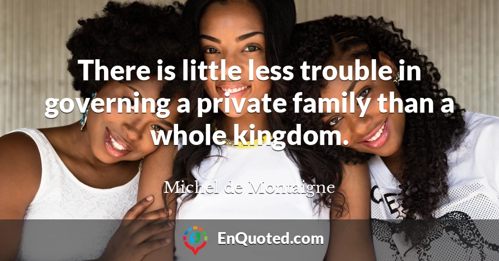There is little less trouble in governing a private family than a whole kingdom.
