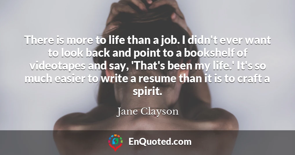 There is more to life than a job. I didn't ever want to look back and point to a bookshelf of videotapes and say, 'That's been my life.' It's so much easier to write a resume than it is to craft a spirit.