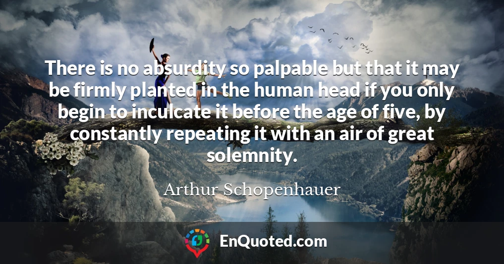 There is no absurdity so palpable but that it may be firmly planted in the human head if you only begin to inculcate it before the age of five, by constantly repeating it with an air of great solemnity.