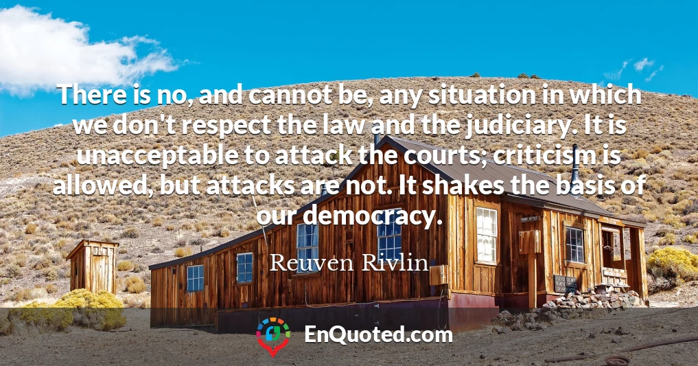 There is no, and cannot be, any situation in which we don't respect the law and the judiciary. It is unacceptable to attack the courts; criticism is allowed, but attacks are not. It shakes the basis of our democracy.
