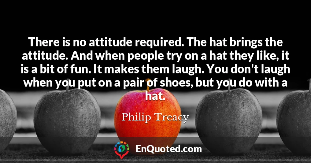 There is no attitude required. The hat brings the attitude. And when people try on a hat they like, it is a bit of fun. It makes them laugh. You don't laugh when you put on a pair of shoes, but you do with a hat.