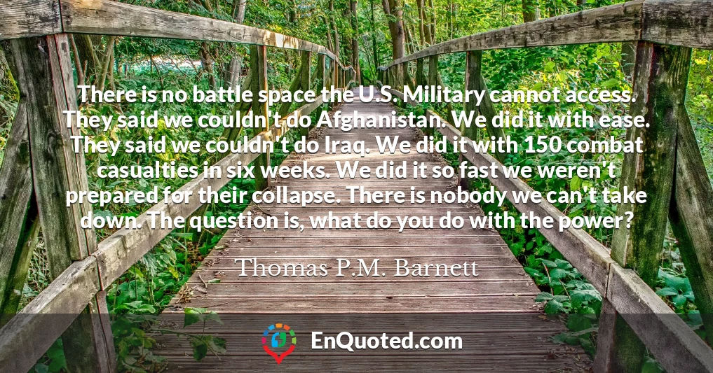 There is no battle space the U.S. Military cannot access. They said we couldn't do Afghanistan. We did it with ease. They said we couldn't do Iraq. We did it with 150 combat casualties in six weeks. We did it so fast we weren't prepared for their collapse. There is nobody we can't take down. The question is, what do you do with the power?