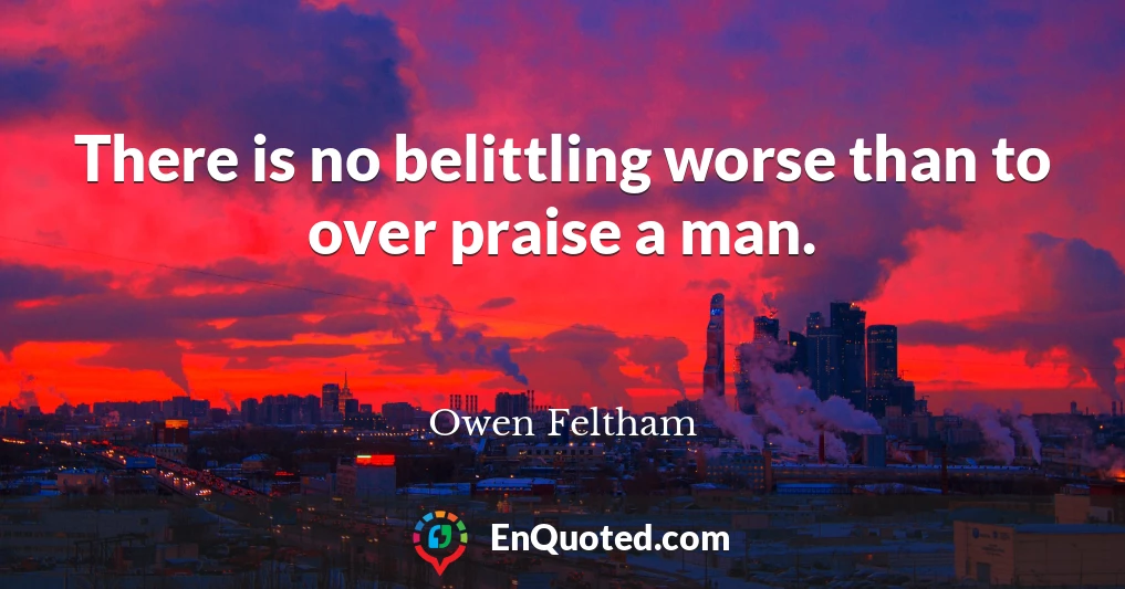 There is no belittling worse than to over praise a man.