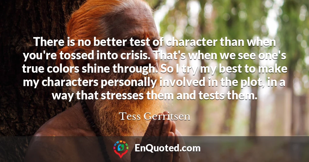 There is no better test of character than when you're tossed into crisis. That's when we see one's true colors shine through. So I try my best to make my characters personally involved in the plot, in a way that stresses them and tests them.