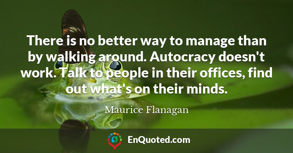 There is no better way to manage than by walking around. Autocracy doesn't work. Talk to people in their offices, find out what's on their minds.