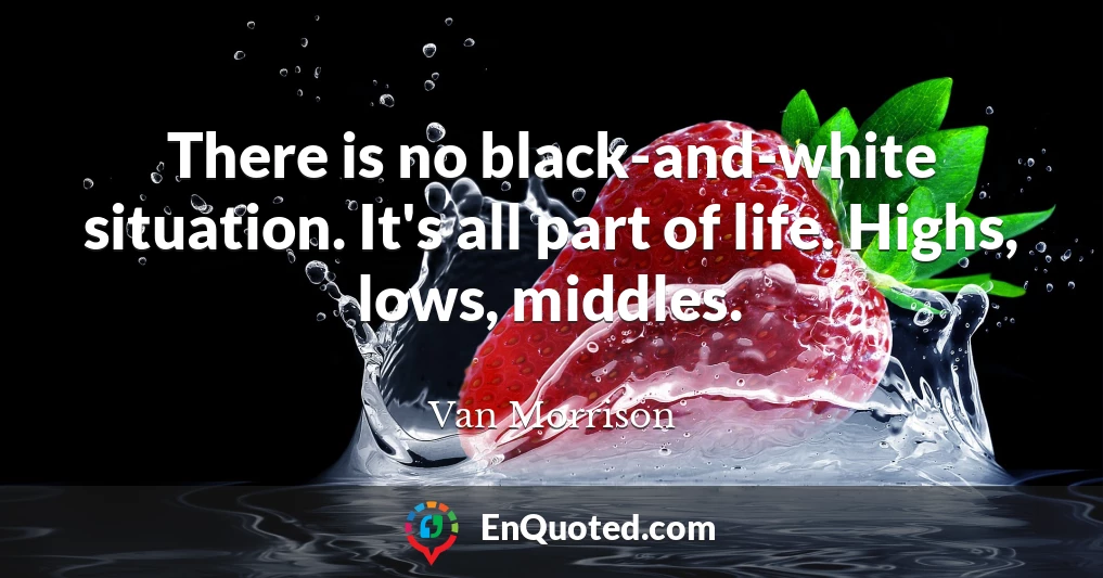 There is no black-and-white situation. It's all part of life. Highs, lows, middles.