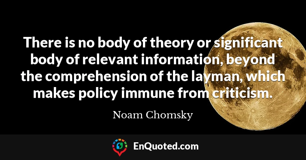 There is no body of theory or significant body of relevant information, beyond the comprehension of the layman, which makes policy immune from criticism.