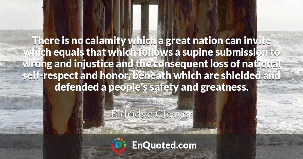 There is no calamity which a great nation can invite which equals that which follows a supine submission to wrong and injustice and the consequent loss of national self-respect and honor, beneath which are shielded and defended a people's safety and greatness.