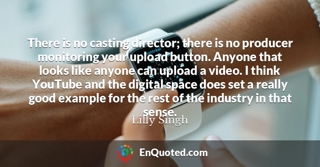 There is no casting director; there is no producer monitoring your upload button. Anyone that looks like anyone can upload a video. I think YouTube and the digital space does set a really good example for the rest of the industry in that sense.