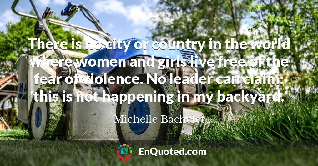 There is no city or country in the world where women and girls live free of the fear of violence. No leader can claim: 'this is not happening in my backyard.'