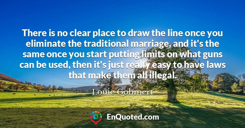 There is no clear place to draw the line once you eliminate the traditional marriage, and it's the same once you start putting limits on what guns can be used, then it's just really easy to have laws that make them all illegal.