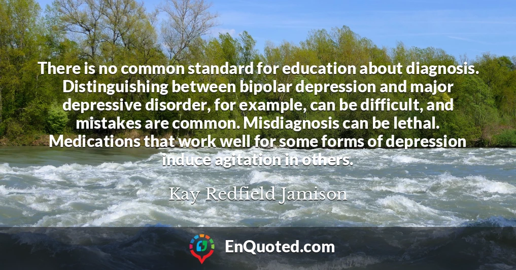 There is no common standard for education about diagnosis. Distinguishing between bipolar depression and major depressive disorder, for example, can be difficult, and mistakes are common. Misdiagnosis can be lethal. Medications that work well for some forms of depression induce agitation in others.