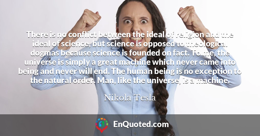 There is no conflict between the ideal of religion and the ideal of science, but science is opposed to theological dogmas because science is founded on fact. To me, the universe is simply a great machine which never came into being and never will end. The human being is no exception to the natural order. Man, like the universe, is a machine.
