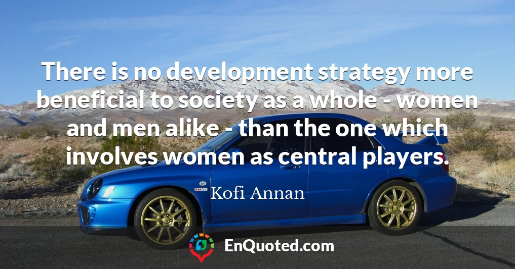 There is no development strategy more beneficial to society as a whole - women and men alike - than the one which involves women as central players.