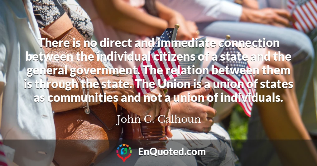 There is no direct and immediate connection between the individual citizens of a state and the general government. The relation between them is through the state. The Union is a union of states as communities and not a union of individuals.