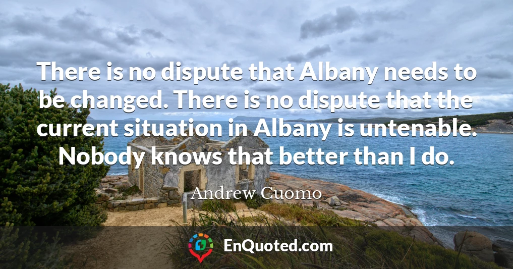There is no dispute that Albany needs to be changed. There is no dispute that the current situation in Albany is untenable. Nobody knows that better than I do.