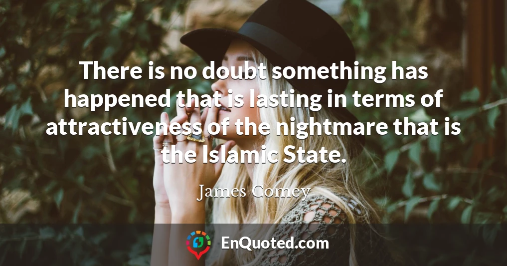 There is no doubt something has happened that is lasting in terms of attractiveness of the nightmare that is the Islamic State.