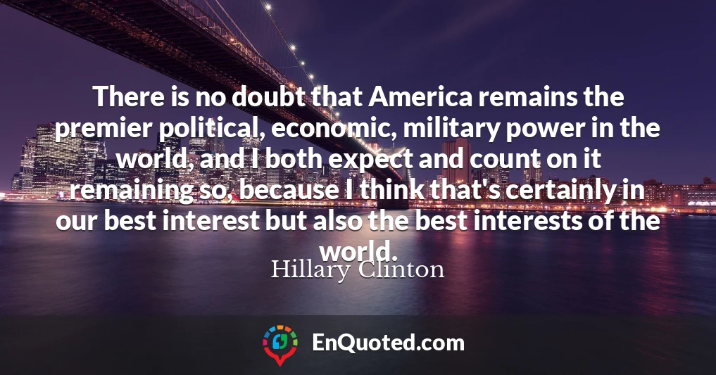 There is no doubt that America remains the premier political, economic, military power in the world, and I both expect and count on it remaining so, because I think that's certainly in our best interest but also the best interests of the world.