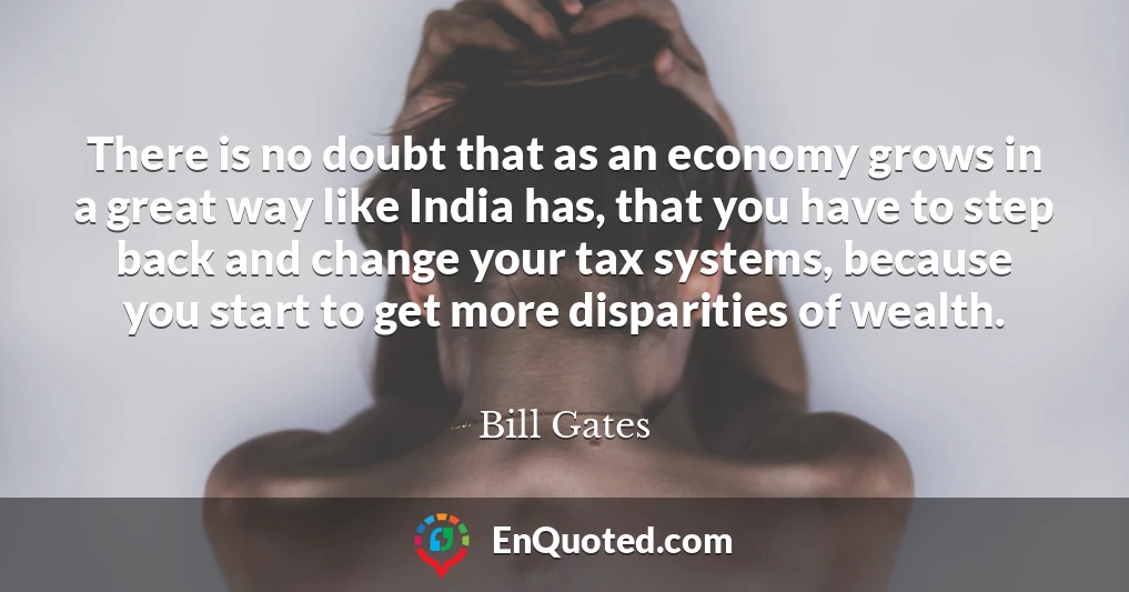 There is no doubt that as an economy grows in a great way like India has, that you have to step back and change your tax systems, because you start to get more disparities of wealth.