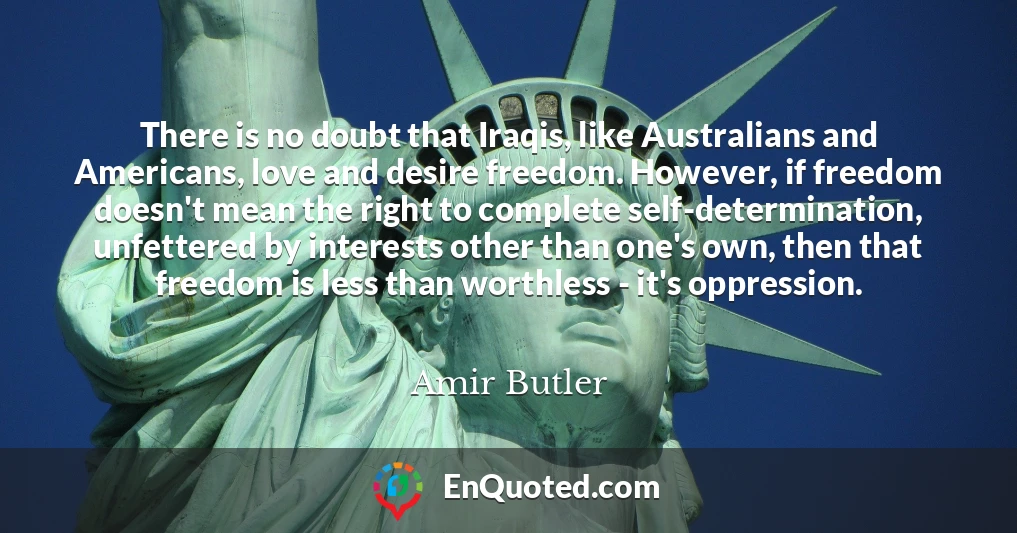 There is no doubt that Iraqis, like Australians and Americans, love and desire freedom. However, if freedom doesn't mean the right to complete self-determination, unfettered by interests other than one's own, then that freedom is less than worthless - it's oppression.